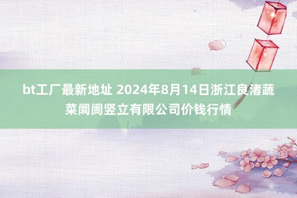 bt工厂最新地址 2024年8月14日浙江良渚蔬菜阛阓竖立有限公司价钱行情