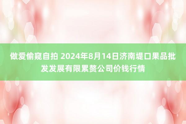 做爱偷窥自拍 2024年8月14日济南堤口果品批发发展有限累赘公司价钱行情