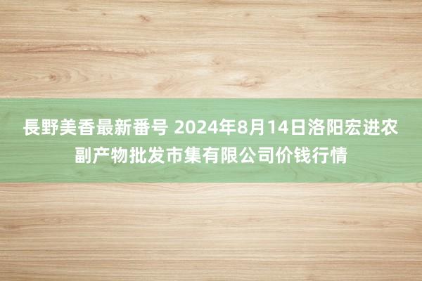 長野美香最新番号 2024年8月14日洛阳宏进农副产物批发市集有限公司价钱行情