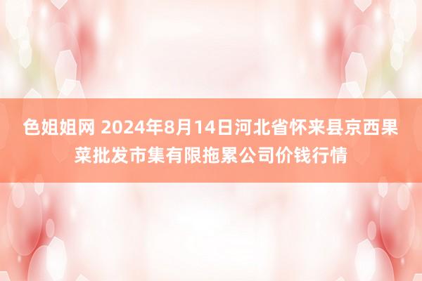 色姐姐网 2024年8月14日河北省怀来县京西果菜批发市集有限拖累公司价钱行情
