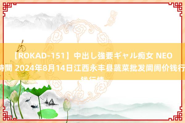 【ROKAD-151】中出し強要ギャル痴女 NEO 4時間 2024年8月14日江西永丰县蔬菜批发阛阓价钱行情