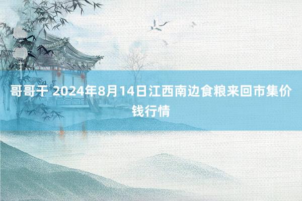 哥哥干 2024年8月14日江西南边食粮来回市集价钱行情