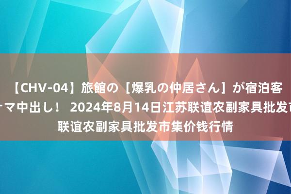 【CHV-04】旅館の［爆乳の仲居さん］が宿泊客に輪姦されナマ中出し！ 2024年8月14日江苏联谊农副家具批发市集价钱行情