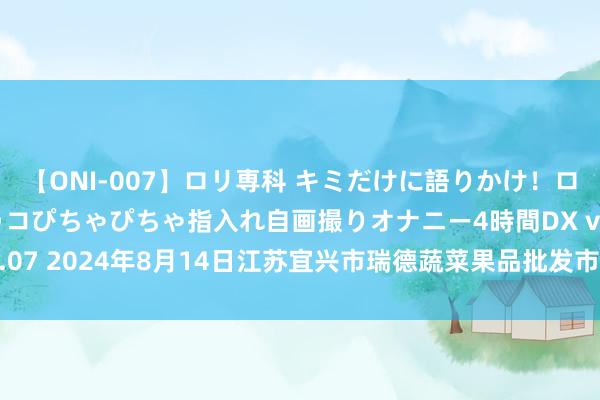 【ONI-007】ロリ専科 キミだけに語りかけ！ロリっ娘20人！オマ●コぴちゃぴちゃ指入れ自画撮りオナニー4時間DX vol.07 2024年8月14日江苏宜兴市瑞德蔬菜果品批发市集有限公司价钱行情