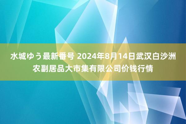 水城ゆう最新番号 2024年8月14日武汉白沙洲农副居品大市集有限公司价钱行情