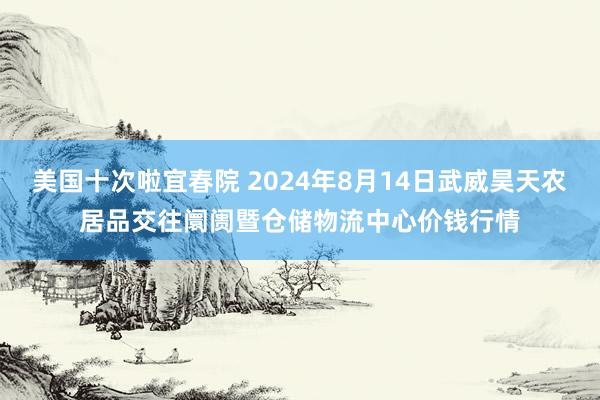 美国十次啦宜春院 2024年8月14日武威昊天农居品交往阛阓暨仓储物流中心价钱行情