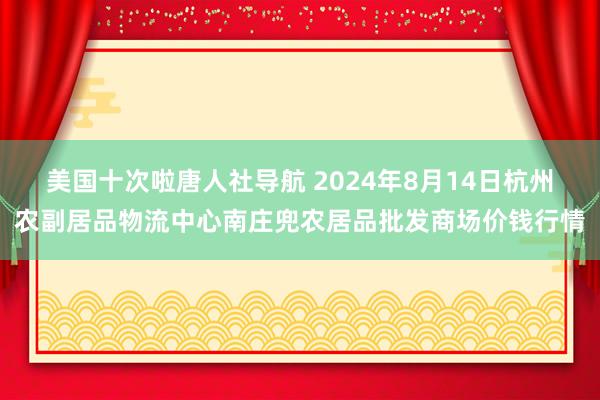 美国十次啦唐人社导航 2024年8月14日杭州农副居品物流中心南庄兜农居品批发商场价钱行情