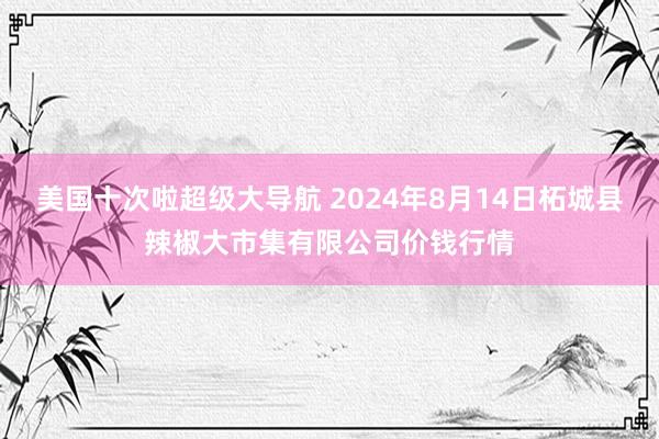 美国十次啦超级大导航 2024年8月14日柘城县辣椒大市集有限公司价钱行情