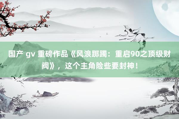 国产 gv 重磅作品《风浪踯躅：重启90之顶级财阀》，这个主角险些要封神！