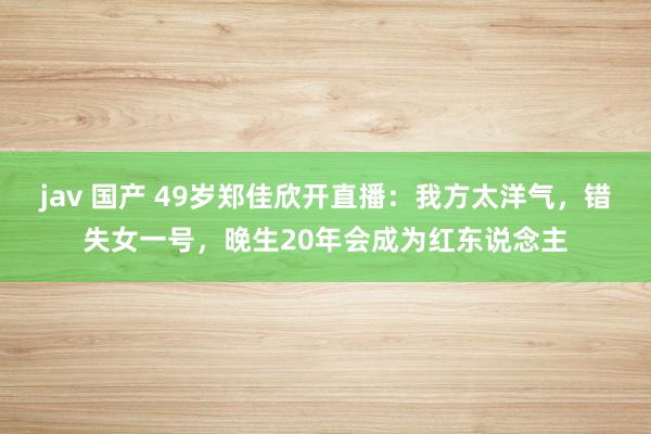 jav 国产 49岁郑佳欣开直播：我方太洋气，错失女一号，晚生20年会成为红东说念主