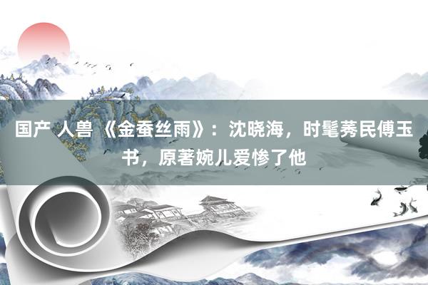 国产 人兽 《金蚕丝雨》：沈晓海，时髦莠民傅玉书，原著婉儿爱惨了他