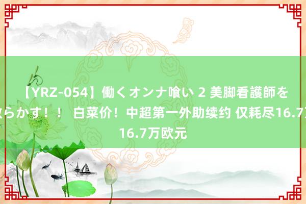 【YRZ-054】働くオンナ喰い 2 美脚看護師を食い散らかす！！ 白菜价！中超第一外助续约 仅耗尽16.7万欧元