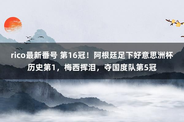 rico最新番号 第16冠！阿根廷足下好意思洲杯历史第1，梅西挥泪，夺国度队第5冠
