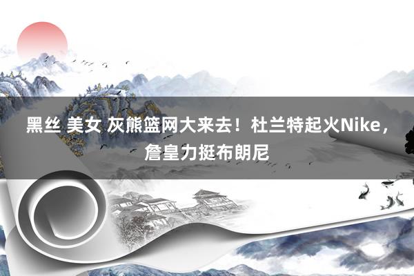 黑丝 美女 灰熊篮网大来去！杜兰特起火Nike，詹皇力挺布朗尼
