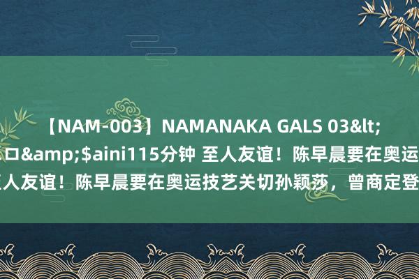 【NAM-003】NAMANAKA GALS 03</a>2010-08-27ピエロ&$aini115分钟 至人友谊！陈早晨要在奥运技艺关切孙颖莎，曾商定登顶巴黎奥运