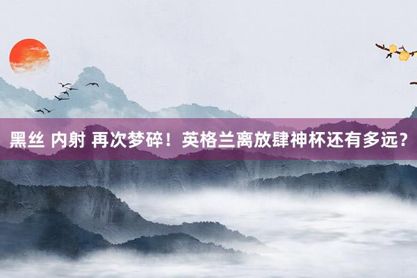 黑丝 内射 再次梦碎！英格兰离放肆神杯还有多远？