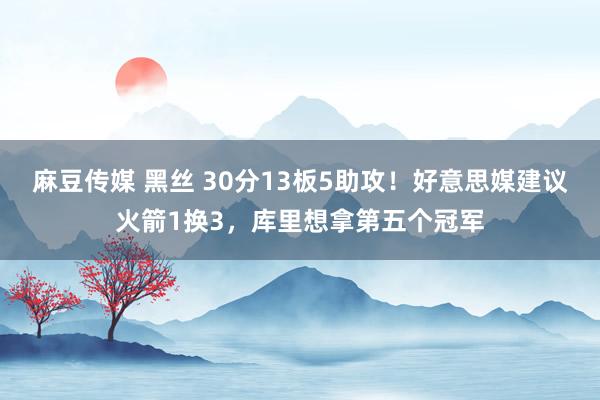 麻豆传媒 黑丝 30分13板5助攻！好意思媒建议火箭1换3，库里想拿第五个冠军