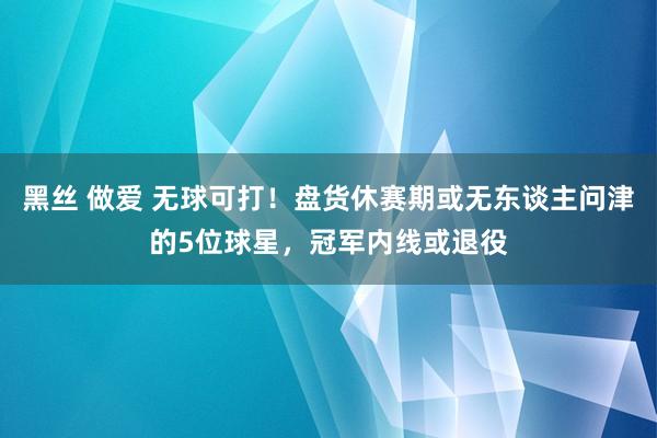 黑丝 做爱 无球可打！盘货休赛期或无东谈主问津的5位球星，冠军内线或退役