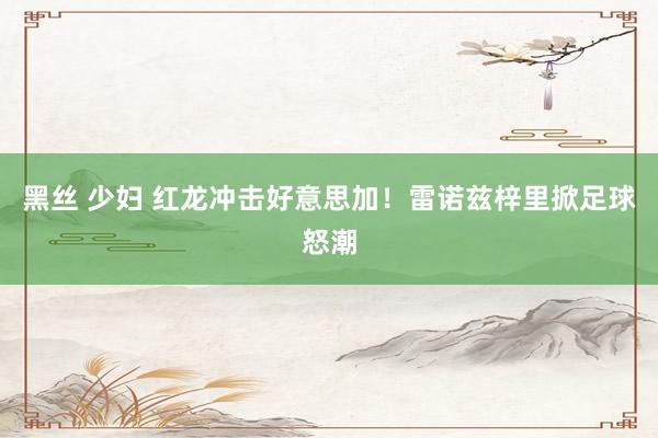 黑丝 少妇 红龙冲击好意思加！雷诺兹梓里掀足球怒潮