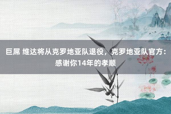 巨屌 维达将从克罗地亚队退役，克罗地亚队官方：感谢你14年的孝顺
