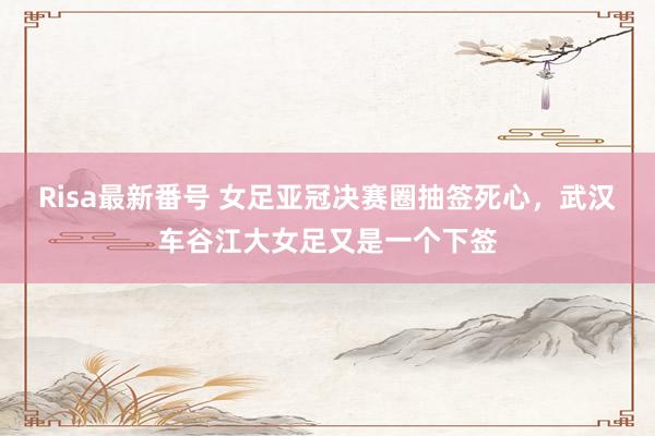 Risa最新番号 女足亚冠决赛圈抽签死心，武汉车谷江大女足又是一个下签