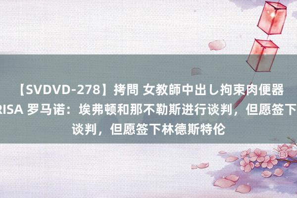 【SVDVD-278】拷問 女教師中出し拘束肉便器 仁科百華 RISA 罗马诺：埃弗顿和那不勒斯进行谈判，但愿签下林德斯特伦