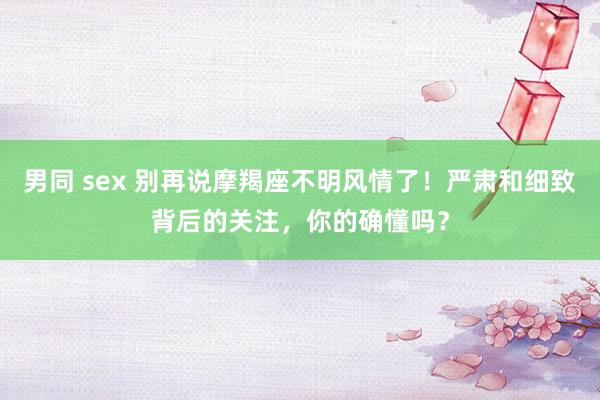 男同 sex 别再说摩羯座不明风情了！严肃和细致背后的关注，你的确懂吗？