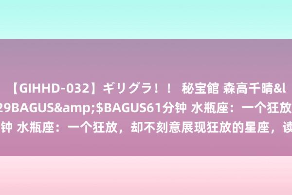【GIHHD-032】ギリグラ！！ 秘宝館 森高千晴</a>2011-09-29BAGUS&$BAGUS61分钟 水瓶座：一个狂放，却不刻意展现狂放的星座，读懂他们有点难