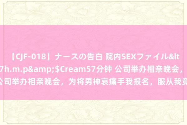 【CJF-018】ナースの告白 院内SEXファイル</a>2008-03-07h.m.p&$Cream57分钟 公司举办相亲晚会，为将男神哀痛手我报名，服从我竟跟雇主牵手得手