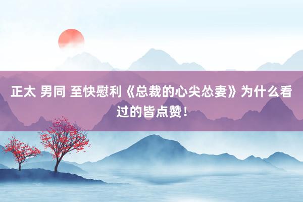 正太 男同 至快慰利《总裁的心尖怂妻》为什么看过的皆点赞！