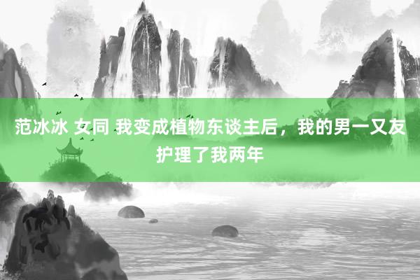 范冰冰 女同 我变成植物东谈主后，我的男一又友护理了我两年