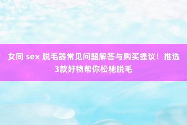 女同 sex 脱毛器常见问题解答与购买提议！推选3款好物帮你松驰脱毛