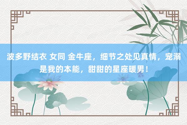 波多野结衣 女同 金牛座，细节之处见真情，宠溺是我的本能，甜甜的星座暖男！