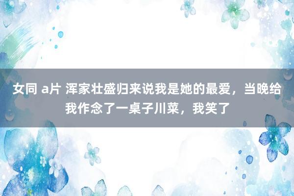 女同 a片 浑家壮盛归来说我是她的最爱，当晚给我作念了一桌子川菜，我笑了