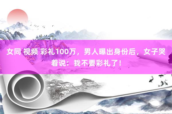 女同 视频 彩礼100万，男人曝出身份后，女子哭着说：我不要彩礼了！