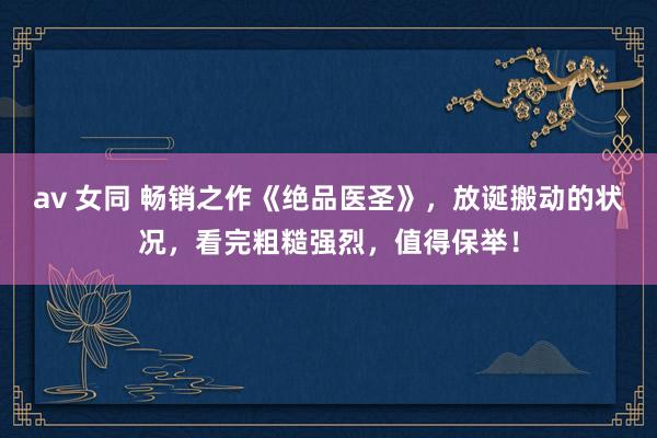 av 女同 畅销之作《绝品医圣》，放诞搬动的状况，看完粗糙强烈，值得保举！