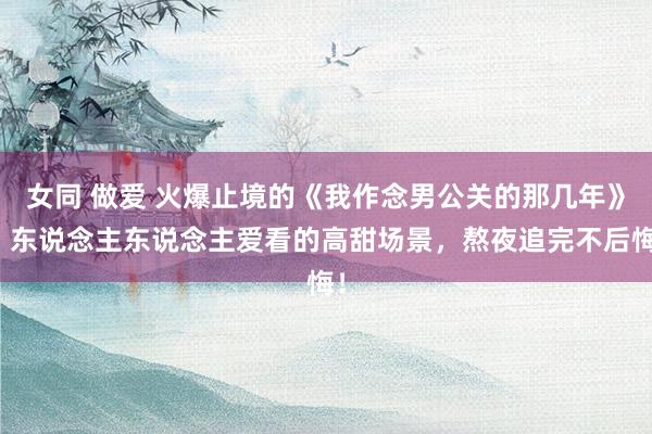 女同 做爱 火爆止境的《我作念男公关的那几年》，东说念主东说念主爱看的高甜场景，熬夜追完不后悔！