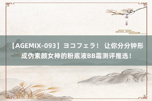 【AGEMIX-093】ヨコフェラ！ 让你分分钟形成伪素颜女神的粉底液BB霜测评推选！