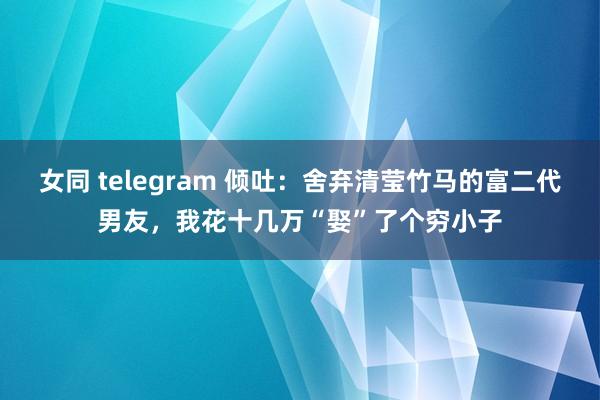 女同 telegram 倾吐：舍弃清莹竹马的富二代男友，我花十几万“娶”了个穷小子
