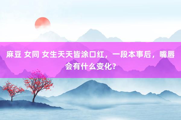 麻豆 女同 女生天天皆涂口红，一段本事后，嘴唇会有什么变化？