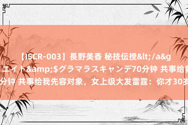 【ISCR-003】長野美香 秘技伝授</a>2011-09-08SODクリエイト&$グラマラスキャンデ70分钟 共事给我先容对象，女上级大发雷霆：你才30岁，有这样杀鸡取卵吗
