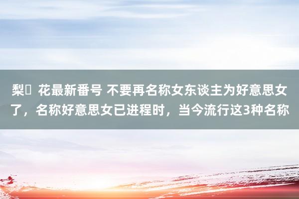 梨々花最新番号 不要再名称女东谈主为好意思女了，名称好意思女已进程时，当今流行这3种名称