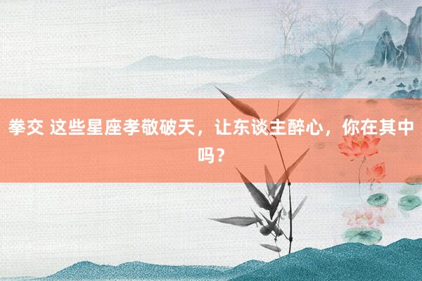拳交 这些星座孝敬破天，让东谈主醉心，你在其中吗？