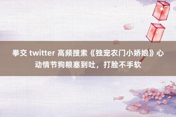 拳交 twitter 高频搜索《独宠农门小娇娘》心动情节狗粮塞到吐，打脸不手软