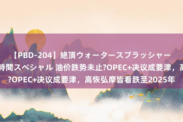 【PBD-204】絶頂ウォータースプラッシャー 放尿＆潮吹き大噴射8時間スペシャル 油价跌势未止?OPEC+决议成要津，高恢弘摩皆看跌至2025年
