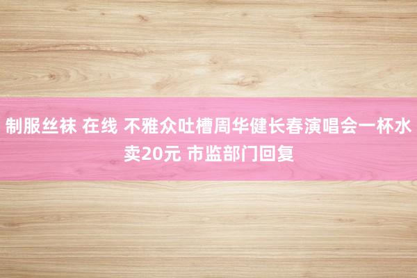 制服丝袜 在线 不雅众吐槽周华健长春演唱会一杯水卖20元 市监部门回复