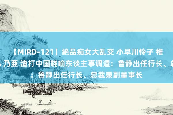 【MIRD-121】絶品痴女大乱交 小早川怜子 椎名ゆな ASUKA 乃亜 渣打中国晓喻东谈主事调遣：鲁静出任行长、总裁兼副董事长