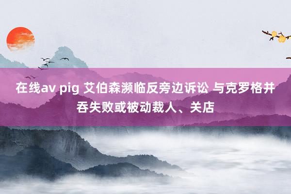 在线av pig 艾伯森濒临反旁边诉讼 与克罗格并吞失败或被动裁人、关店