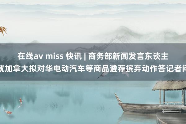 在线av miss 快讯 | 商务部新闻发言东谈主就加拿大拟对华电动汽车等商品遴荐摈弃动作答记者问