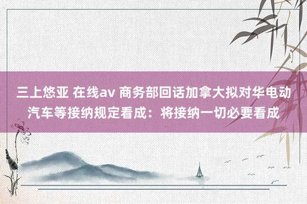 三上悠亚 在线av 商务部回话加拿大拟对华电动汽车等接纳规定看成：将接纳一切必要看成